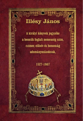 A királyi könyvek jegyzéke a bennük foglalt nemesség czim, czimer, előnév és honosság adományozásoknak - Illésy János