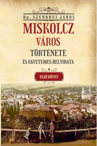 Miskolcz város története és egyetemes helyirata - Első kötet - Szendrei János
